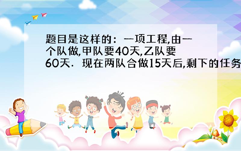 题目是这样的：一项工程,由一个队做,甲队要40天,乙队要60天．现在两队合做15天后,剩下的任务由甲队单独做,甲队再做几