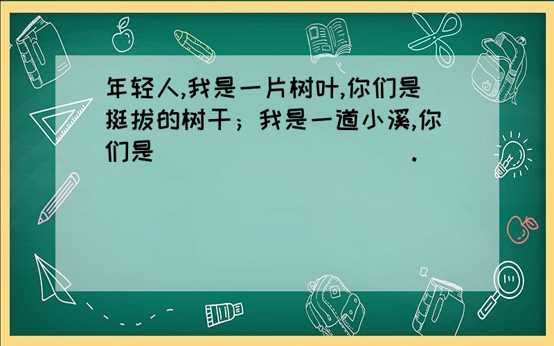 年轻人,我是一片树叶,你们是挺拔的树干；我是一道小溪,你们是（）（）（）（）（）.