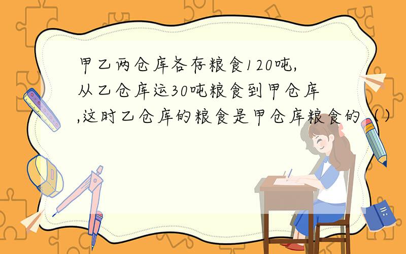 甲乙两仓库各存粮食120吨,从乙仓库运30吨粮食到甲仓库,这时乙仓库的粮食是甲仓库粮食的（）
