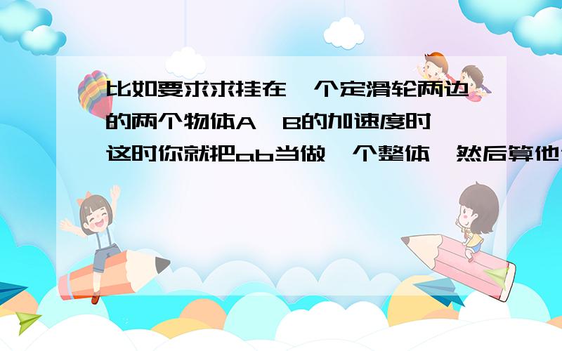 比如要求求挂在一个定滑轮两边的两个物体A、B的加速度时,这时你就把ab当做一个整体,然后算他们所受到的合