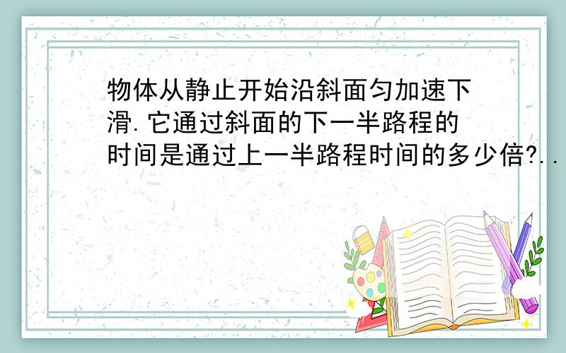 物体从静止开始沿斜面匀加速下滑.它通过斜面的下一半路程的时间是通过上一半路程时间的多少倍?..注意是一半路程啊.