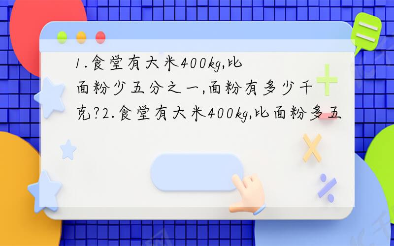 1.食堂有大米400kg,比面粉少五分之一,面粉有多少千克?2.食堂有大米400kg,比面粉多五