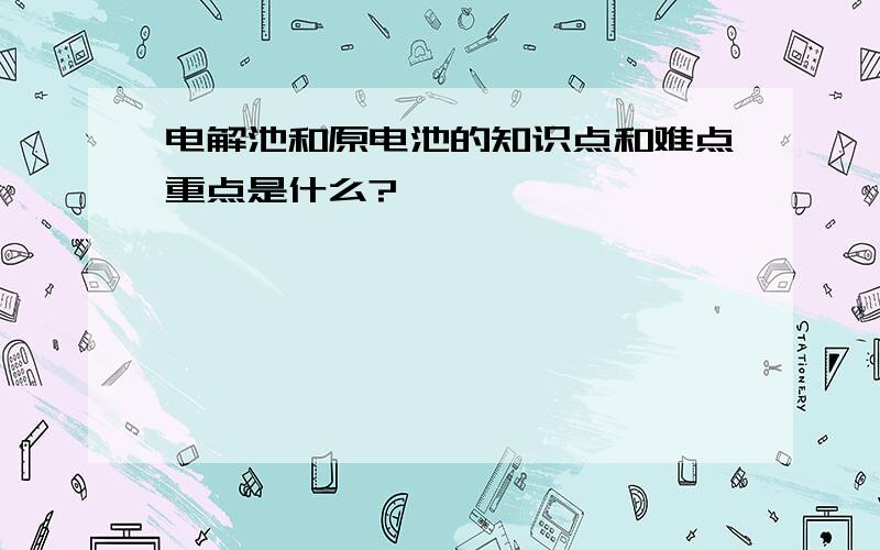 电解池和原电池的知识点和难点重点是什么?