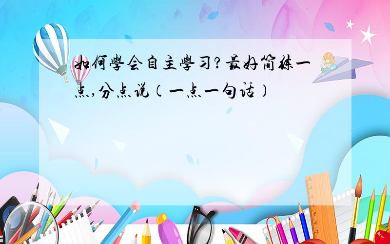 如何学会自主学习?最好简练一点,分点说（一点一句话）