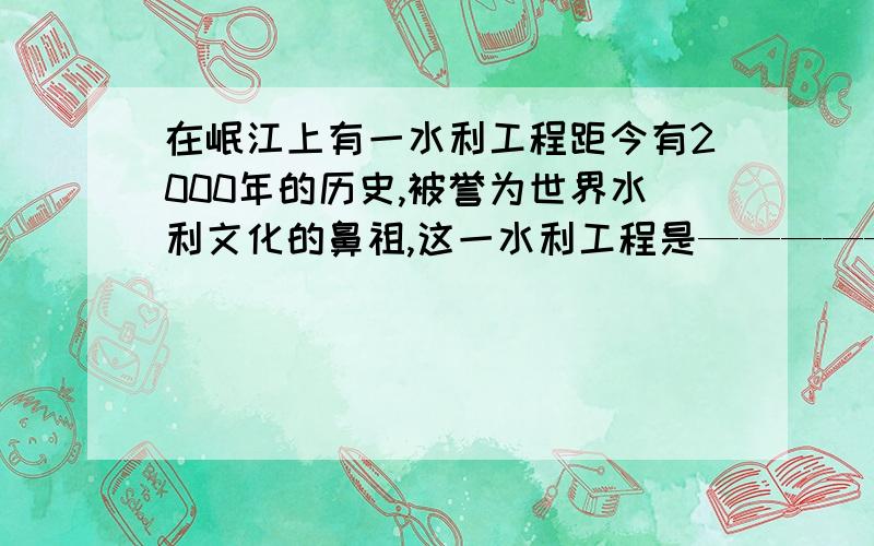 在岷江上有一水利工程距今有2000年的历史,被誉为世界水利文化的鼻祖,这一水利工程是——————