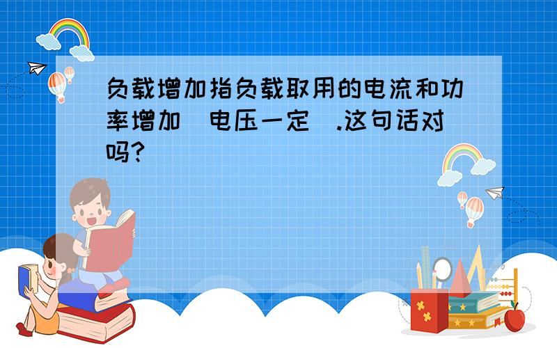 负载增加指负载取用的电流和功率增加(电压一定).这句话对吗?