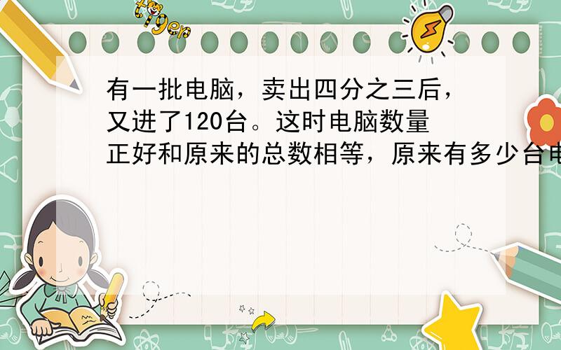 有一批电脑，卖出四分之三后，又进了120台。这时电脑数量正好和原来的总数相等，原来有多少台电脑？