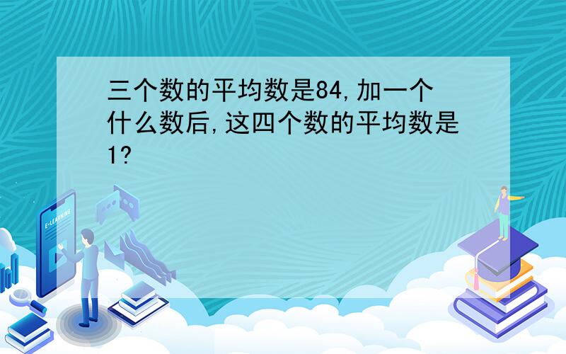 三个数的平均数是84,加一个什么数后,这四个数的平均数是1?