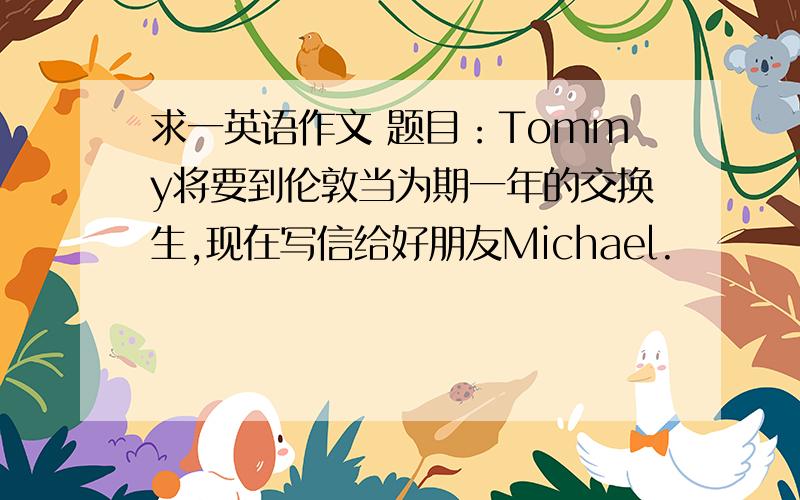 求一英语作文 题目：Tommy将要到伦敦当为期一年的交换生,现在写信给好朋友Michael.