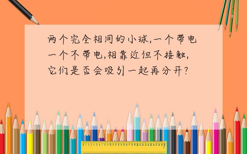 两个完全相同的小球,一个带电一个不带电,相靠近但不接触,它们是否会吸引一起再分开?