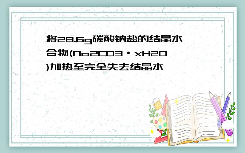 将28.6g碳酸钠盐的结晶水合物(Na2CO3·xH2O)加热至完全失去结晶水,