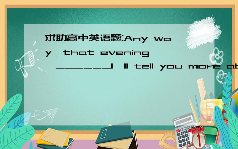 求助高中英语题:Any way,that evening,______I'll tell you more about