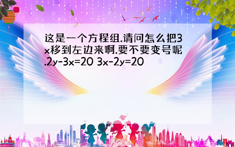 这是一个方程组.请问怎么把3x移到左边来啊.要不要变号呢.2y-3x=20 3x-2y=20