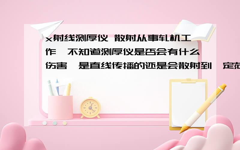 x射线测厚仪 散射从事轧机工作,不知道测厚仪是否会有什么伤害,是直线传播的还是会散射到一定范围的?恐怖ing...请指教