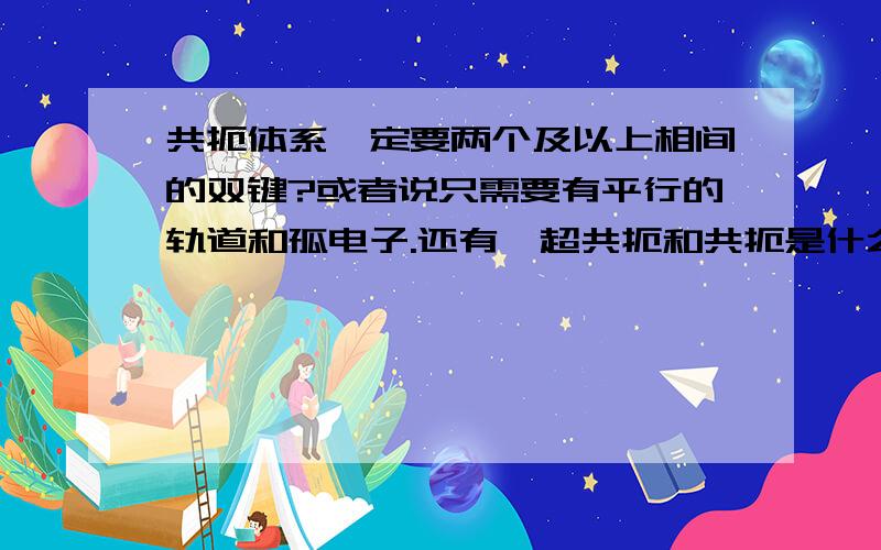 共扼体系一定要两个及以上相间的双键?或者说只需要有平行的轨道和孤电子.还有,超共扼和共扼是什么关系