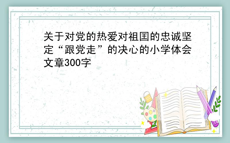 关于对党的热爱对祖囯的忠诚坚定“跟党走”的决心的小学体会文章300字