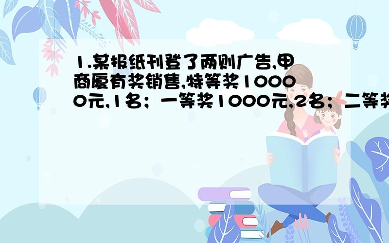 1.某报纸刊登了两则广告,甲商厦有奖销售,特等奖10000元,1名；一等奖1000元,2名；二等奖100元,10名；三等