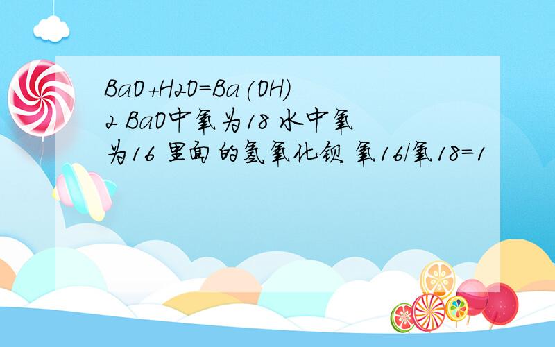 BaO+H2O=Ba(OH)2 BaO中氧为18 水中氧为16 里面的氢氧化钡 氧16/氧18=1