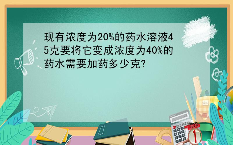 现有浓度为20%的药水溶液45克要将它变成浓度为40%的药水需要加药多少克?