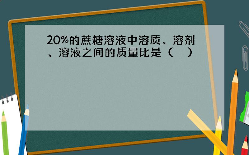 20%的蔗糖溶液中溶质、溶剂、溶液之间的质量比是（　　）