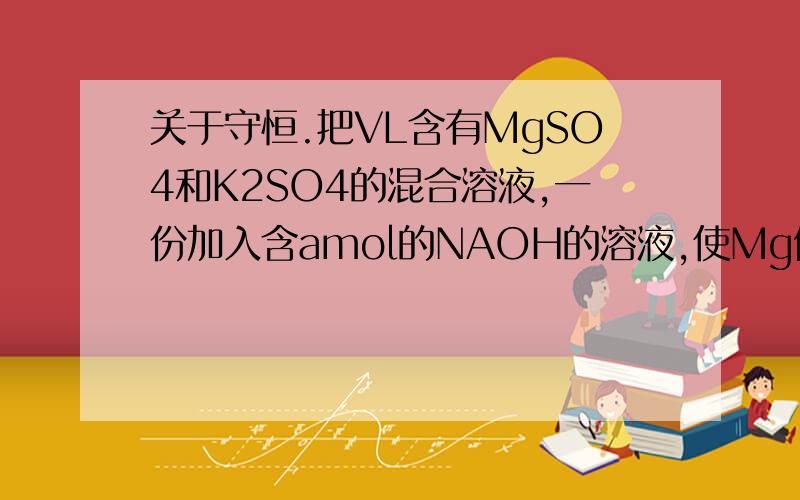 关于守恒.把VL含有MgSO4和K2SO4的混合溶液,一份加入含amol的NAOH的溶液,使Mg例子完全沉淀,另一份加入