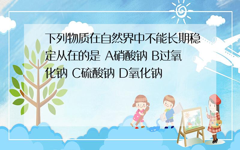 下列物质在自然界中不能长期稳定从在的是 A硝酸钠 B过氧化钠 C硫酸钠 D氧化钠