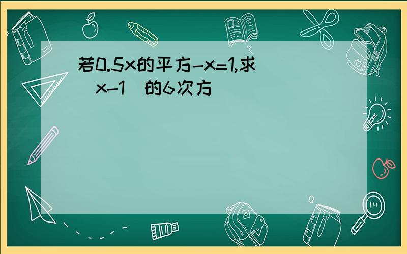 若0.5x的平方-x=1,求(x-1)的6次方