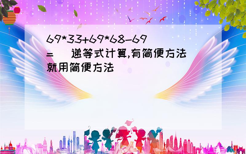 69*33+69*68-69= (递等式计算,有简便方法就用简便方法)