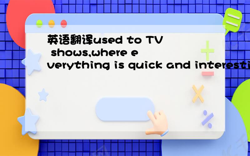 英语翻译used to TV shows,where everything is quick and interesti