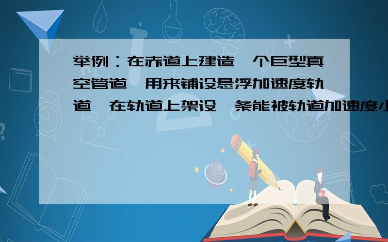 举例：在赤道上建造一个巨型真空管道,用来铺设悬浮加速度轨道,在轨道上架设一条能被轨道加速度小一号的真空管道,再次铺设悬浮