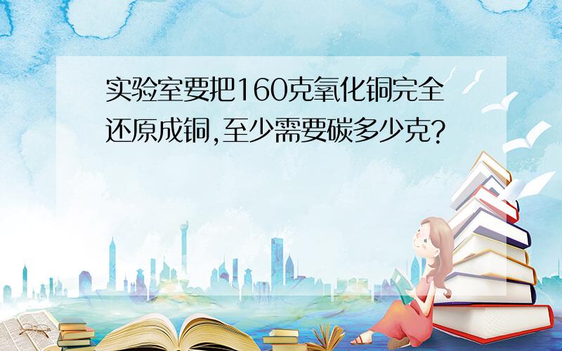 实验室要把160克氧化铜完全还原成铜,至少需要碳多少克?