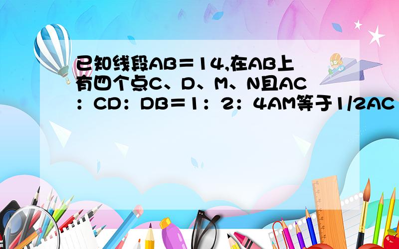 已知线段AB＝14,在AB上有四个点C、D、M、N且AC：CD：DB＝1：2：4AM等于1/2AC