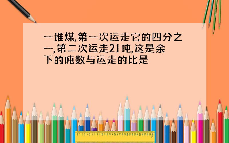 一堆煤,第一次运走它的四分之一,第二次运走21吨,这是余下的吨数与运走的比是