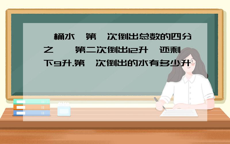 一桶水,第一次倒出总数的四分之一,第二次倒出12升,还剩下9升.第一次倒出的水有多少升