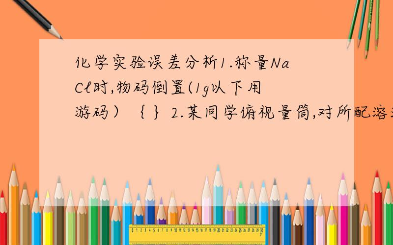 化学实验误差分析1.称量NaCl时,物码倒置(1g以下用游码）｛ ｝2.某同学俯视量筒,对所配溶液浓度将有何影响【 ｝3