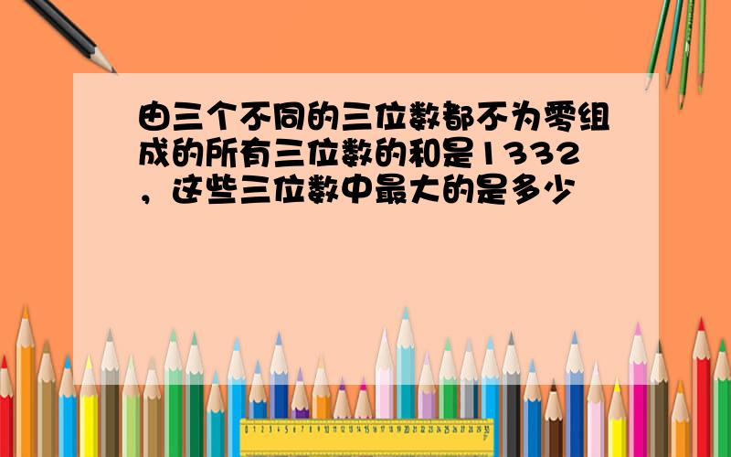 由三个不同的三位数都不为零组成的所有三位数的和是1332，这些三位数中最大的是多少