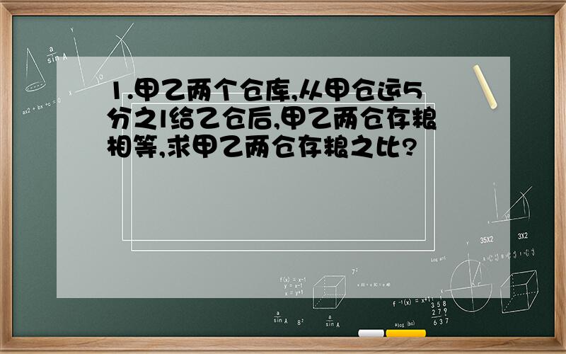 1.甲乙两个仓库,从甲仓运5分之l给乙仓后,甲乙两仓存粮相等,求甲乙两仓存粮之比?