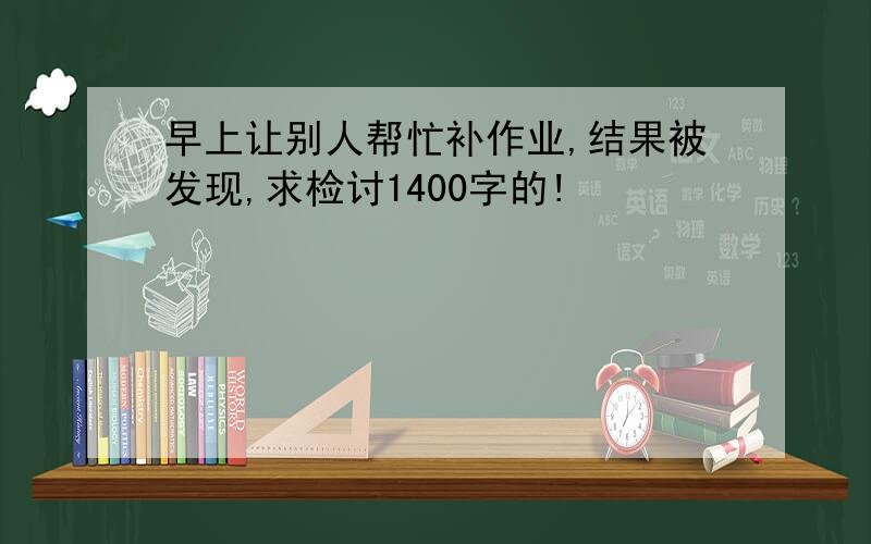 早上让别人帮忙补作业,结果被发现,求检讨1400字的!