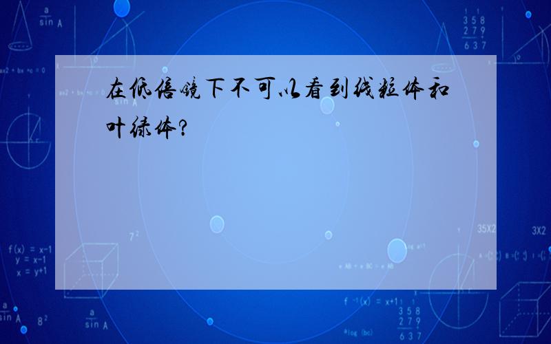 在低倍镜下不可以看到线粒体和叶绿体?