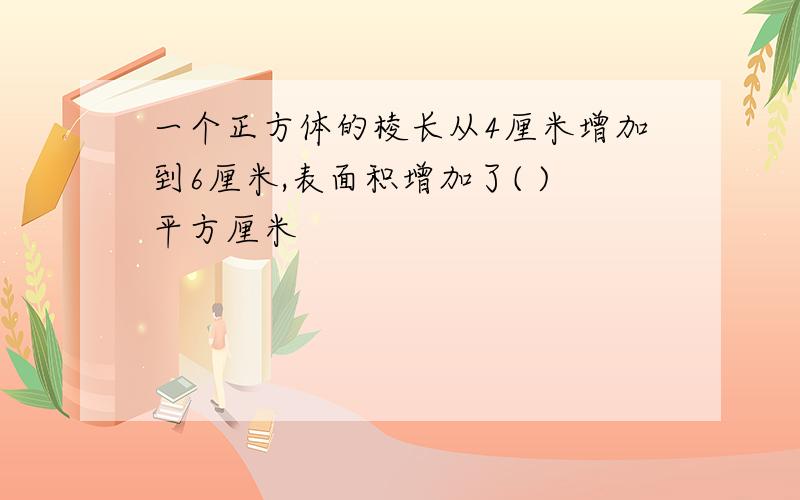 一个正方体的棱长从4厘米增加到6厘米,表面积增加了( )平方厘米