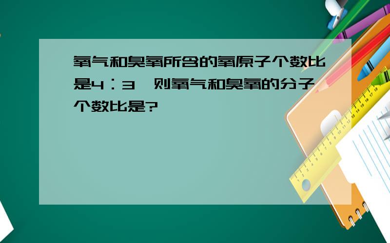 氧气和臭氧所含的氧原子个数比是4：3,则氧气和臭氧的分子个数比是?