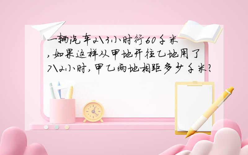 一辆汽车2＼3小时行60千米,如果这样从甲地开往乙地用了7＼2小时,甲乙两地相距多少千米?