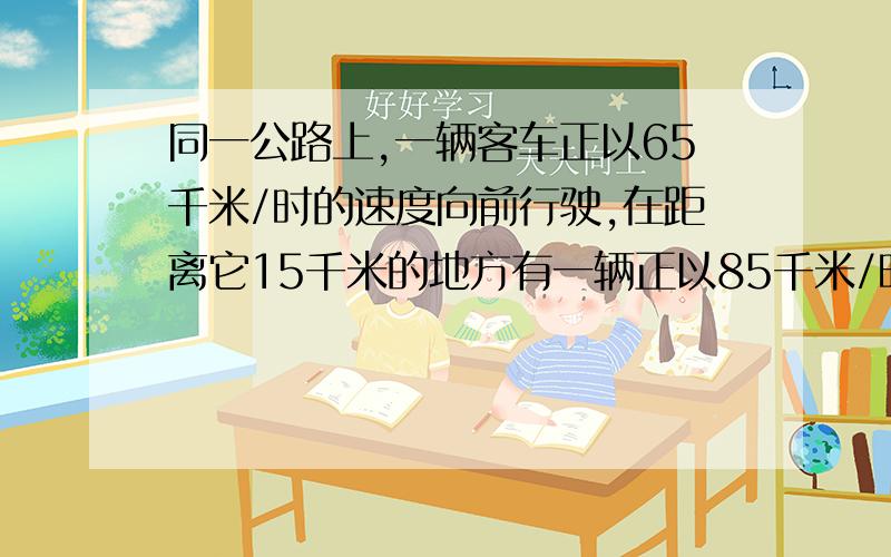 同一公路上,一辆客车正以65千米/时的速度向前行驶,在距离它15千米的地方有一辆正以85千米/时的速度追上来,问几小时后