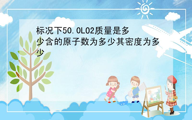 标况下50.0LO2质量是多少含的原子数为多少其密度为多少