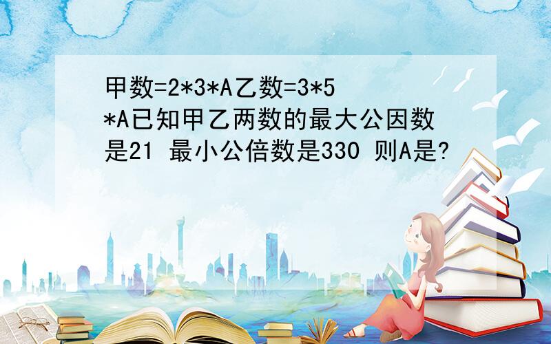 甲数=2*3*A乙数=3*5*A已知甲乙两数的最大公因数是21 最小公倍数是330 则A是?