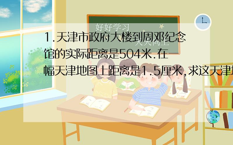 1.天津市政府大楼到周邓纪念馆的实际距离是504米.在一幅天津地图上距离是1.5厘米,求这天津地图的比例尺.