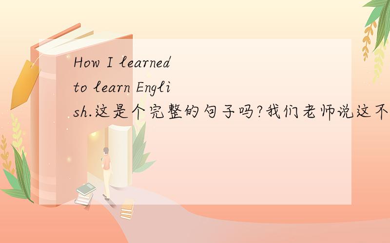 How I learned to learn English.这是个完整的句子吗?我们老师说这不完整,是运用于口语中的.