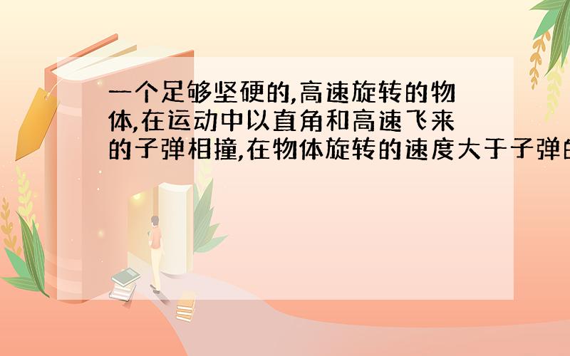 一个足够坚硬的,高速旋转的物体,在运动中以直角和高速飞来的子弹相撞,在物体旋转的速度大于子弹的假设