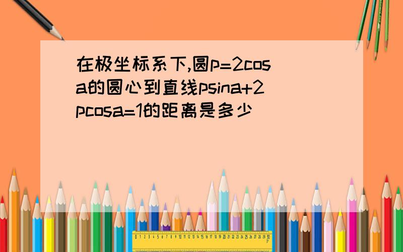 在极坐标系下,圆p=2cosa的圆心到直线psina+2pcosa=1的距离是多少