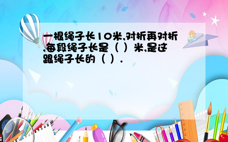 一根绳子长10米,对折再对折,每段绳子长是（ ）米,是这跟绳子长的（ ）.